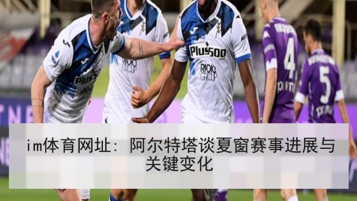 im体育网址: 阿尔特塔谈夏窗赛事进展与关键变化