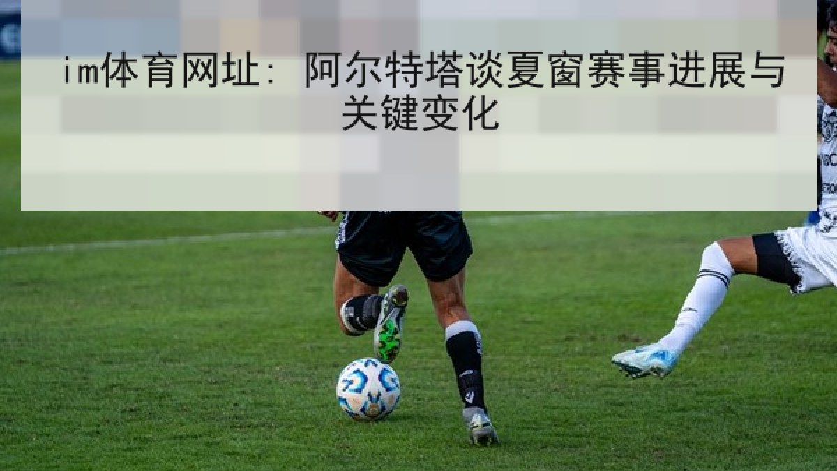 im体育网址: 阿尔特塔谈夏窗赛事进展与关键变化