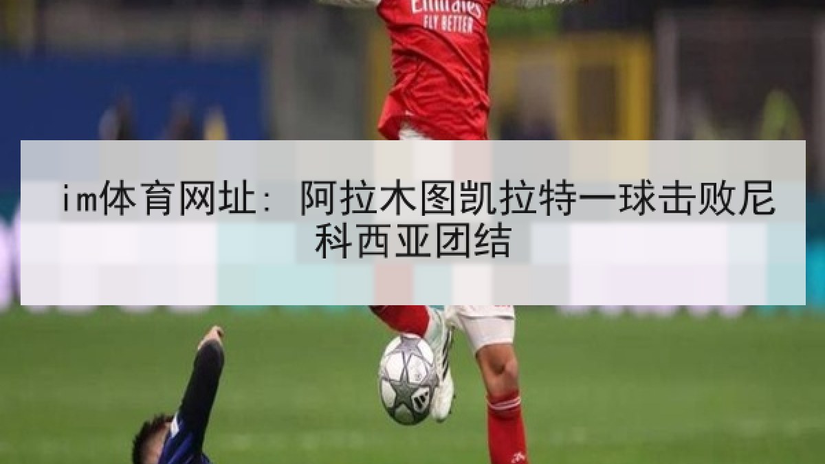 im体育网址: 阿拉木图凯拉特一球击败尼科西亚团结 im体育网址: 阿拉木图凯拉特一球击败尼科西亚团结