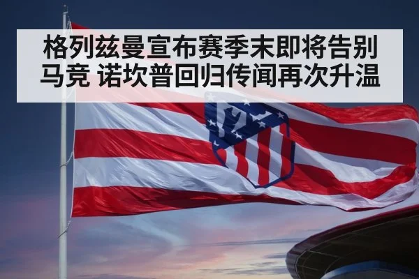 格列兹曼宣布赛季末即将告别马竞 诺坎普回归传闻再次升温